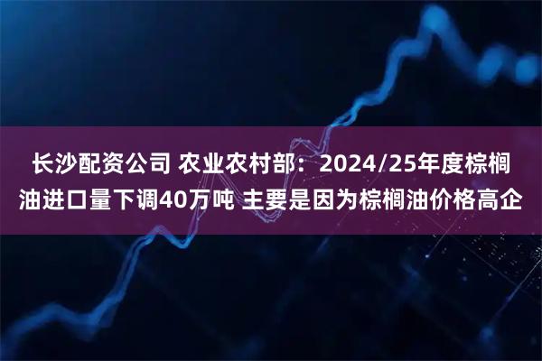长沙配资公司 农业农村部：2024/25年度棕榈油进口量下调40万吨 主要是因为棕榈油价格高企
