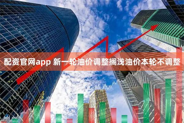 配资官网app 新一轮油价调整搁浅油价本轮不调整