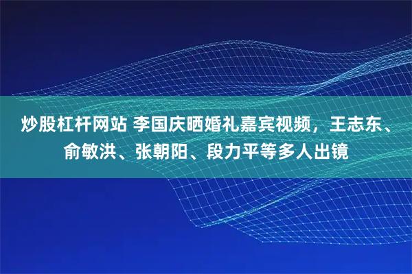 炒股杠杆网站 李国庆晒婚礼嘉宾视频，王志东、俞敏洪、张朝阳、段力平等多人出镜