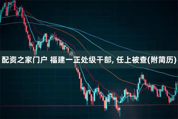 配资之家门户 福建一正处级干部, 任上被查(附简历)