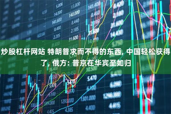 炒股杠杆网站 特朗普求而不得的东西, 中国轻松获得了, 俄方: 普京在华宾至如归