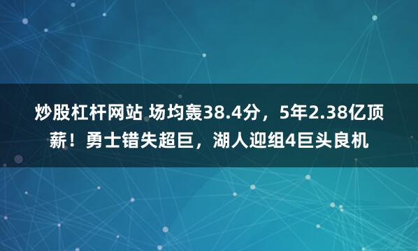 炒股杠杆网站 场均轰38.4分，5年2.38亿顶薪！勇士错失超巨，湖人迎组4巨头良机