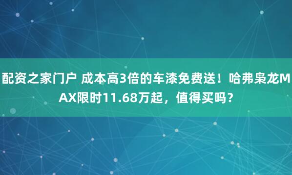 配资之家门户 成本高3倍的车漆免费送！哈弗枭龙MAX限时11.68万起，值得买吗？