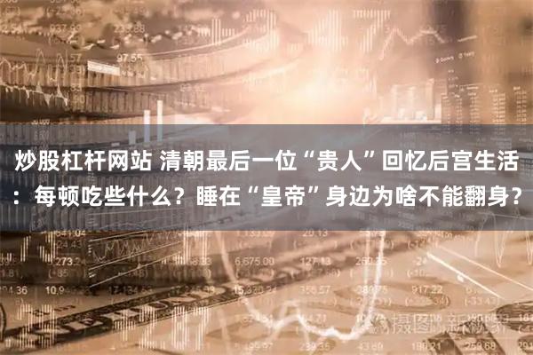 炒股杠杆网站 清朝最后一位“贵人”回忆后宫生活：每顿吃些什么？睡在“皇帝”身边为啥不能翻身？