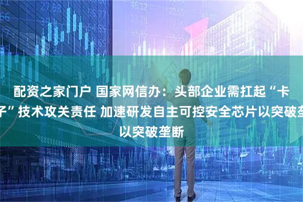 配资之家门户 国家网信办：头部企业需扛起“卡脖子”技术攻关责任 加速研发自主可控安全芯片以突破垄断