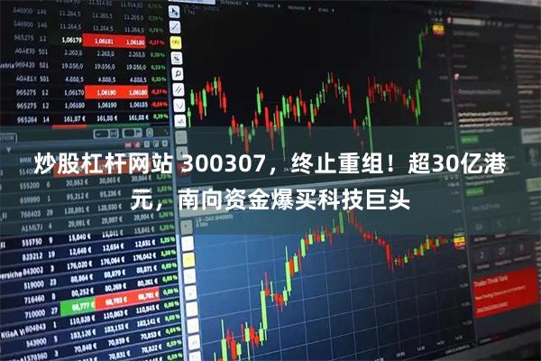 炒股杠杆网站 300307，终止重组！超30亿港元，南向资金爆买科技巨头