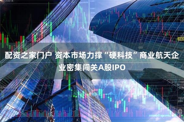 配资之家门户 资本市场力撑“硬科技”商业航天企业密集闯关A股IPO