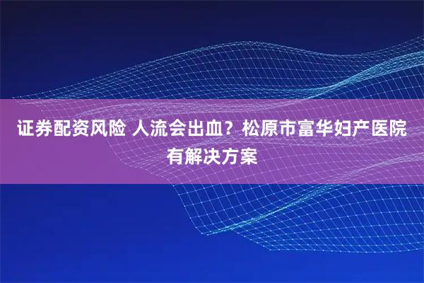 证券配资风险 人流会出血？松原市富华妇产医院有解决方案