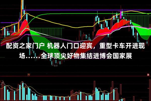 配资之家门户 机器人门口迎宾，重型卡车开进现场……全球顶尖好物集结进博会国家展