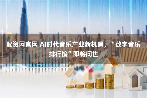 配资网官网 AI时代音乐产业新机遇，“数字音乐排行榜”即将问世