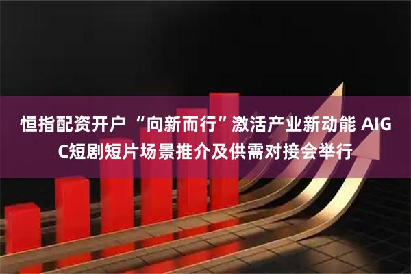 恒指配资开户 “向新而行”激活产业新动能 AIGC短剧短片场景推介及供需对接会举行