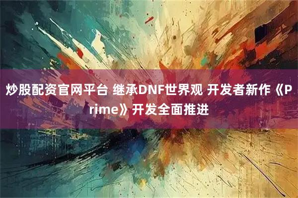 炒股配资官网平台 继承DNF世界观 开发者新作《Prime》开发全面推进