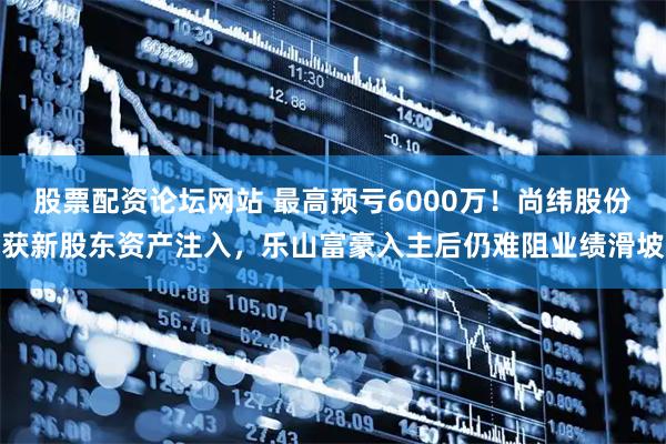 股票配资论坛网站 最高预亏6000万！尚纬股份获新股东资产注入，乐山富豪入主后仍难阻业绩滑坡
