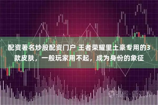 配资著名炒股配资门户 王者荣耀里土豪专用的3款皮肤，一般玩家用不起，成为身份的象征