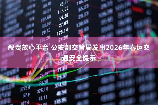 配资放心平台 公安部交管局发出2026年春运交通安全提示