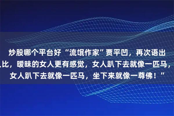 炒股哪个平台好 “流氓作家”贾平凹，再次语出惊人：“跟睡过的女人比，暧昧的女人更有感觉，女人趴下去就像一匹马，坐下来就像一尊佛！”