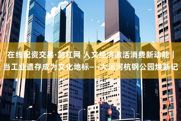 在线配资交易·加杠网 人文经济激活消费新动能｜当工业遗存成为文化地标——大运河杭钢公园焕新记