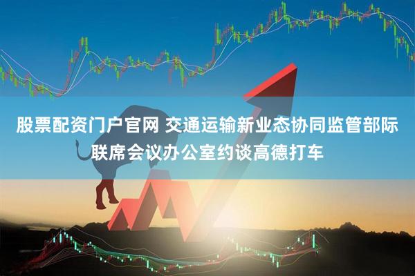 股票配资门户官网 交通运输新业态协同监管部际联席会议办公室约谈高德打车