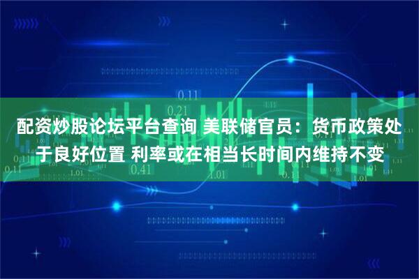 配资炒股论坛平台查询 美联储官员：货币政策处于良好位置 利率或在相当长时间内维持不变