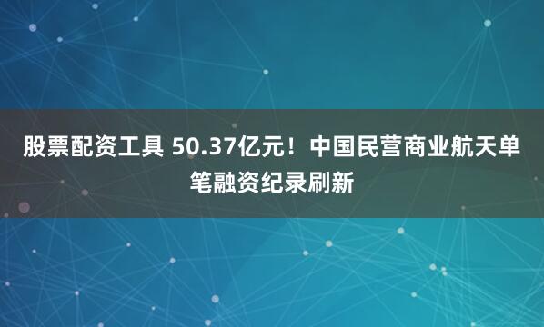 股票配资工具 50.37亿元！中国民营商业航天单笔融资纪录刷新