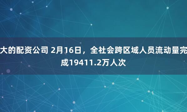 大的配资公司 2月16日，全社会跨区域人员流动量完成19411.2万人次