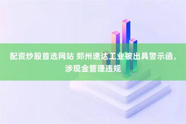 配资炒股首选网站 郑州速达工业被出具警示函，涉现金管理违规