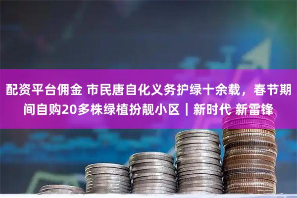 配资平台佣金 市民唐自化义务护绿十余载，春节期间自购20多株绿植扮靓小区｜新时代 新雷锋