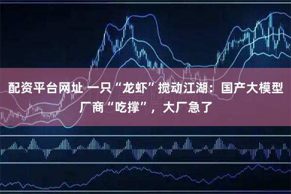 配资平台网址 一只“龙虾”搅动江湖：国产大模型厂商“吃撑”，大厂急了