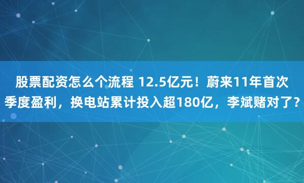 股票配资怎么个流程 12.5亿元！蔚来11年首次季度盈利，换电站累计投入超180亿，李斌赌对了？