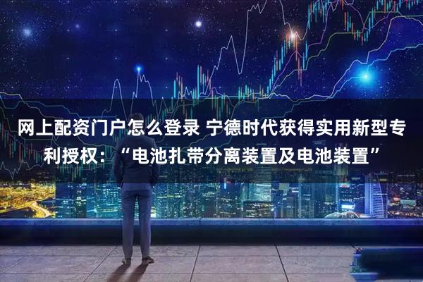 网上配资门户怎么登录 宁德时代获得实用新型专利授权：“电池扎带分离装置及电池装置”