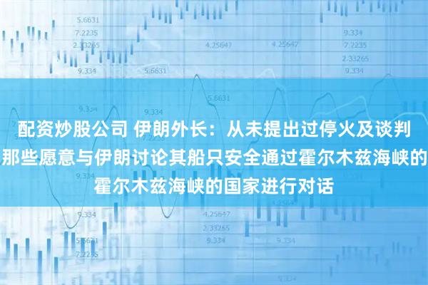 配资炒股公司 伊朗外长：从未提出过停火及谈判请求，准备与那些愿意与伊朗讨论其船只安全通过霍尔木兹海峡的国家进行对话