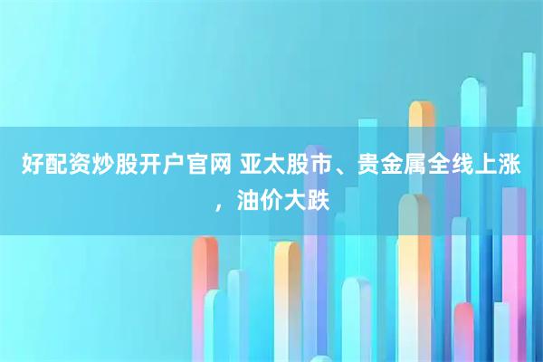 好配资炒股开户官网 亚太股市、贵金属全线上涨，油价大跌